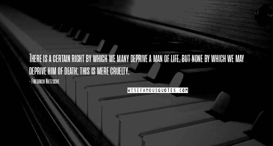 Friedrich Nietzsche Quotes: There is a certain right by which we many deprive a man of life, but none by which we may deprive him of death; this is mere cruelty.