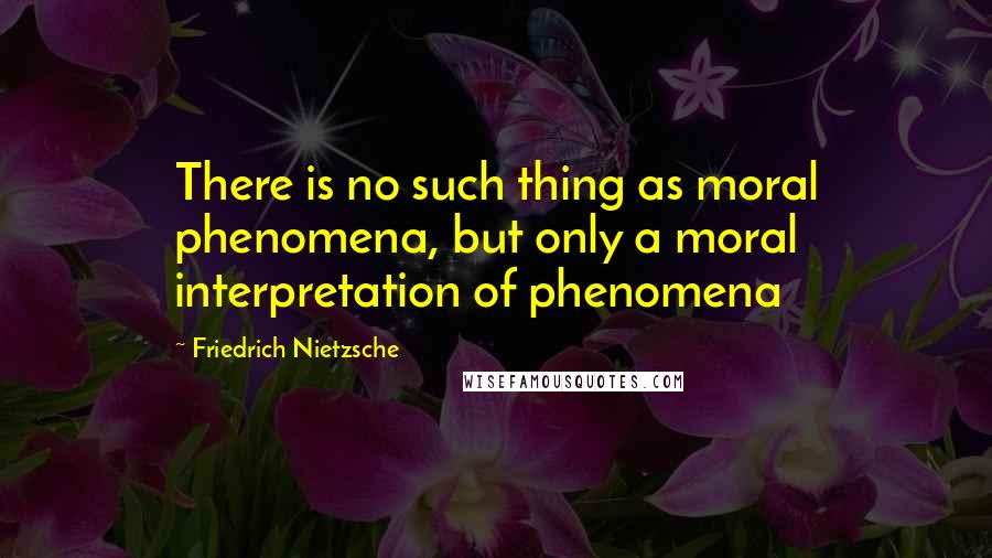 Friedrich Nietzsche Quotes: There is no such thing as moral phenomena, but only a moral interpretation of phenomena