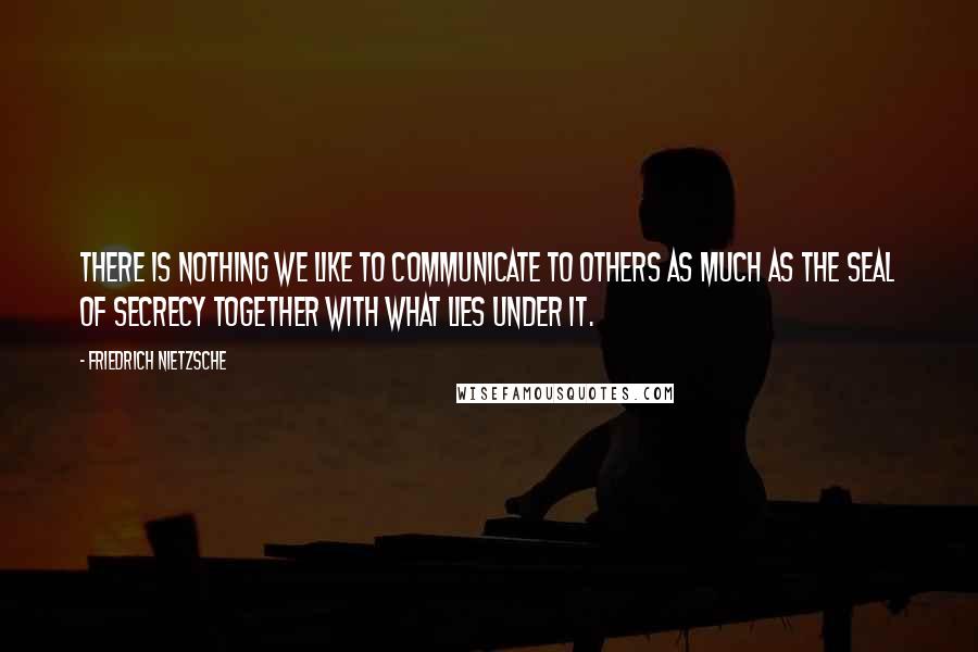 Friedrich Nietzsche Quotes: There is nothing we like to communicate to others as much as the seal of secrecy together with what lies under it.