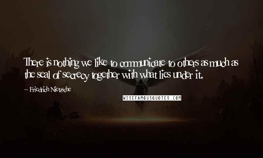 Friedrich Nietzsche Quotes: There is nothing we like to communicate to others as much as the seal of secrecy together with what lies under it.