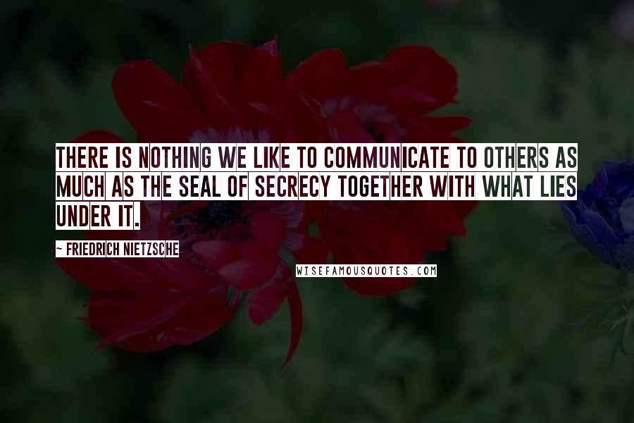 Friedrich Nietzsche Quotes: There is nothing we like to communicate to others as much as the seal of secrecy together with what lies under it.