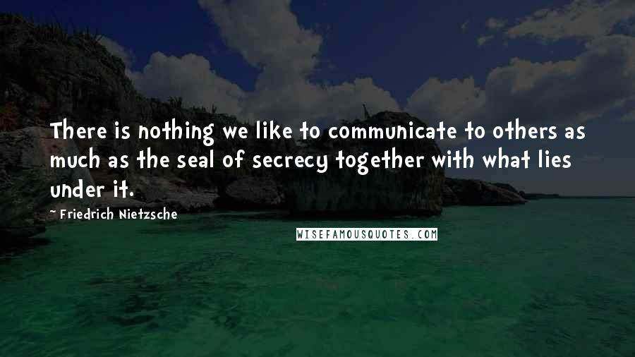 Friedrich Nietzsche Quotes: There is nothing we like to communicate to others as much as the seal of secrecy together with what lies under it.