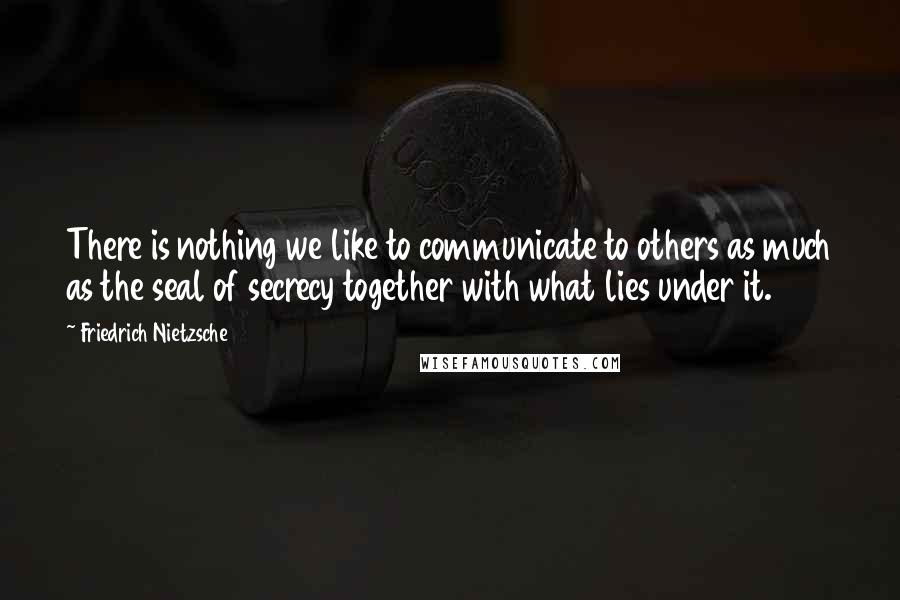 Friedrich Nietzsche Quotes: There is nothing we like to communicate to others as much as the seal of secrecy together with what lies under it.