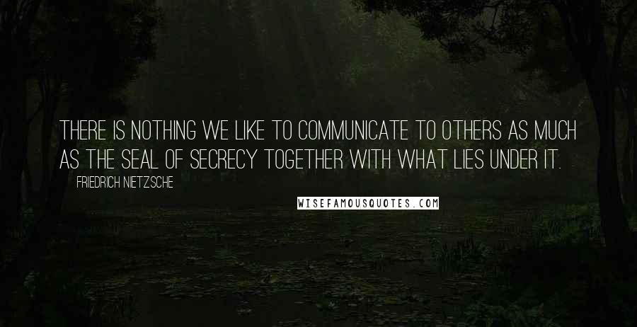 Friedrich Nietzsche Quotes: There is nothing we like to communicate to others as much as the seal of secrecy together with what lies under it.