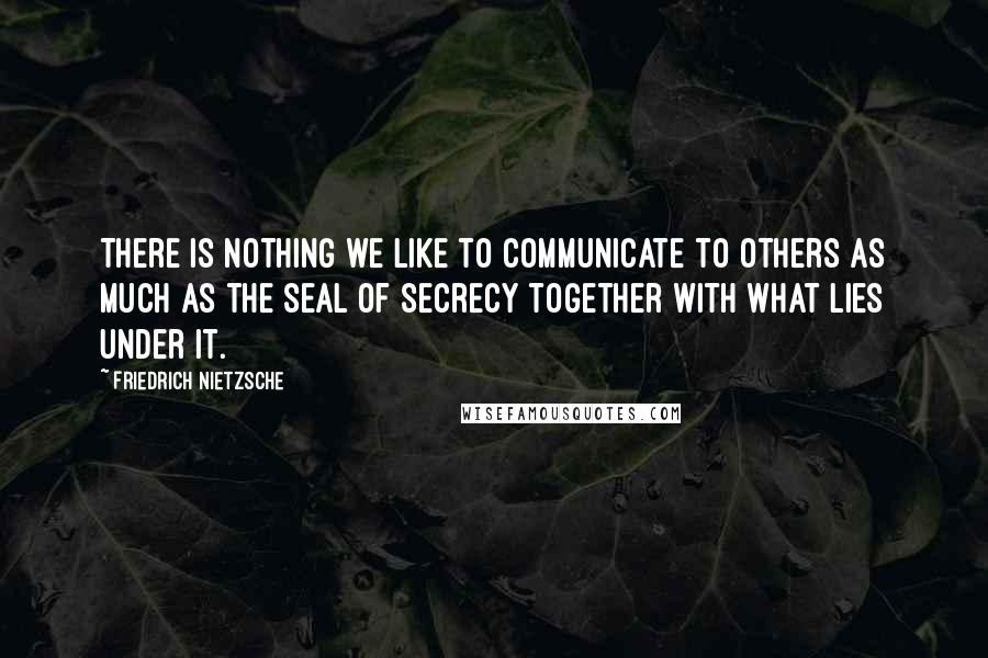 Friedrich Nietzsche Quotes: There is nothing we like to communicate to others as much as the seal of secrecy together with what lies under it.