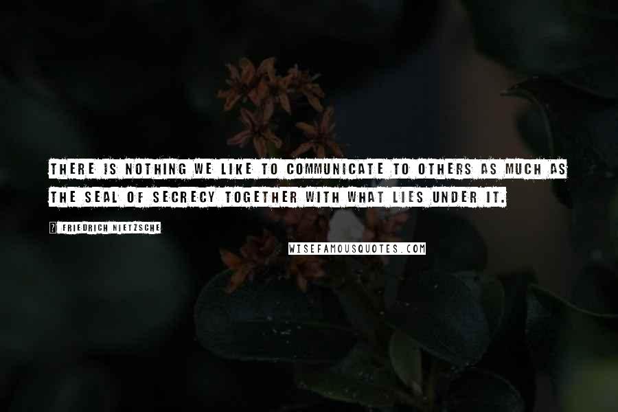 Friedrich Nietzsche Quotes: There is nothing we like to communicate to others as much as the seal of secrecy together with what lies under it.