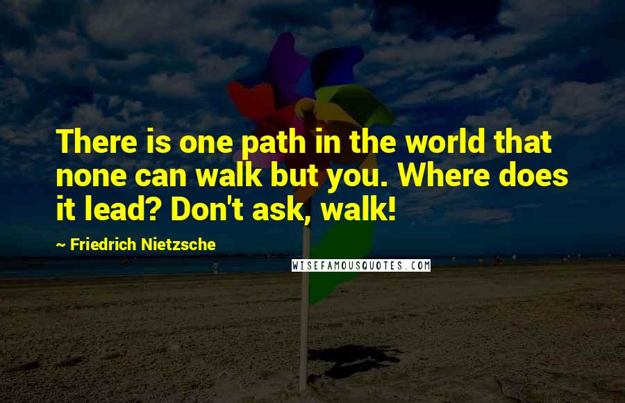 Friedrich Nietzsche Quotes: There is one path in the world that none can walk but you. Where does it lead? Don't ask, walk!