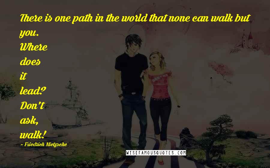 Friedrich Nietzsche Quotes: There is one path in the world that none can walk but you. Where does it lead? Don't ask, walk!