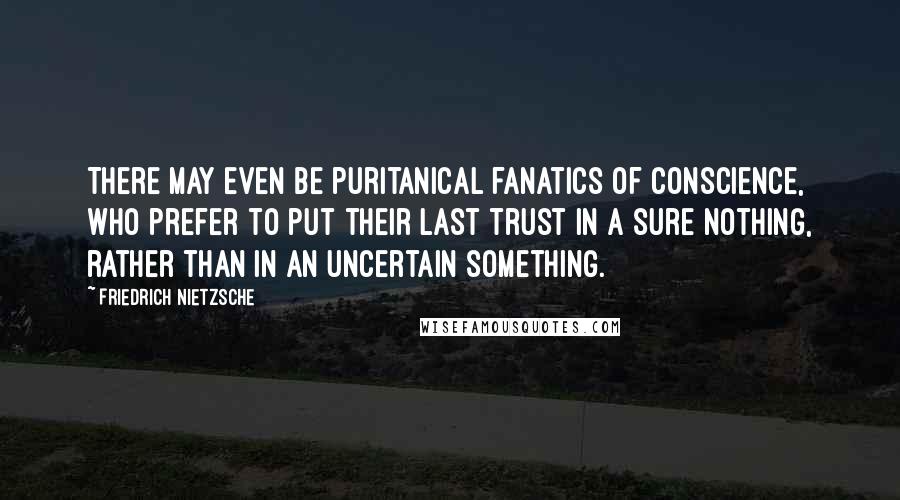 Friedrich Nietzsche Quotes: There may even be puritanical fanatics of conscience, who prefer to put their last trust in a sure nothing, rather than in an uncertain something.