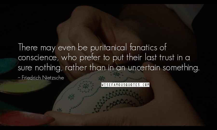 Friedrich Nietzsche Quotes: There may even be puritanical fanatics of conscience, who prefer to put their last trust in a sure nothing, rather than in an uncertain something.