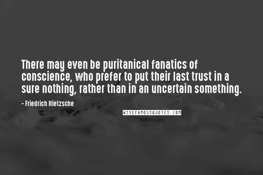 Friedrich Nietzsche Quotes: There may even be puritanical fanatics of conscience, who prefer to put their last trust in a sure nothing, rather than in an uncertain something.