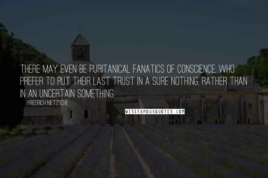 Friedrich Nietzsche Quotes: There may even be puritanical fanatics of conscience, who prefer to put their last trust in a sure nothing, rather than in an uncertain something.