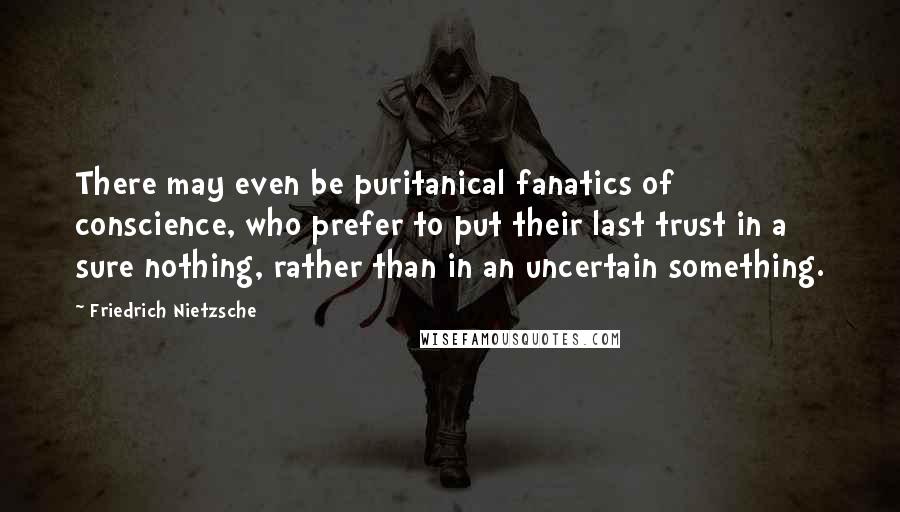 Friedrich Nietzsche Quotes: There may even be puritanical fanatics of conscience, who prefer to put their last trust in a sure nothing, rather than in an uncertain something.