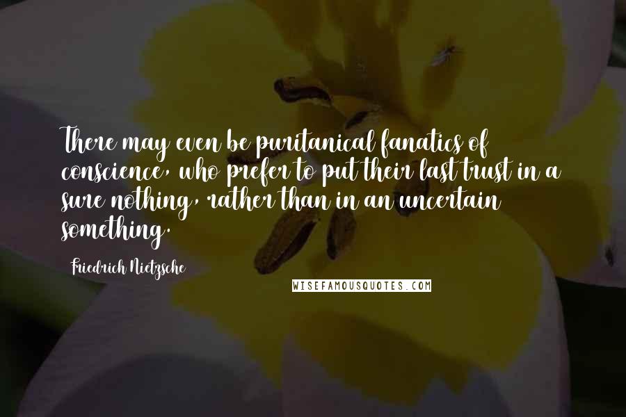 Friedrich Nietzsche Quotes: There may even be puritanical fanatics of conscience, who prefer to put their last trust in a sure nothing, rather than in an uncertain something.