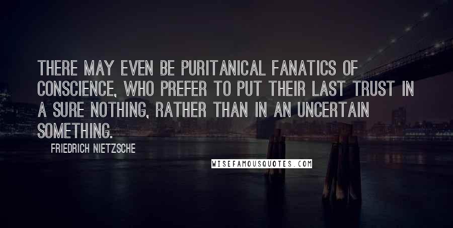 Friedrich Nietzsche Quotes: There may even be puritanical fanatics of conscience, who prefer to put their last trust in a sure nothing, rather than in an uncertain something.