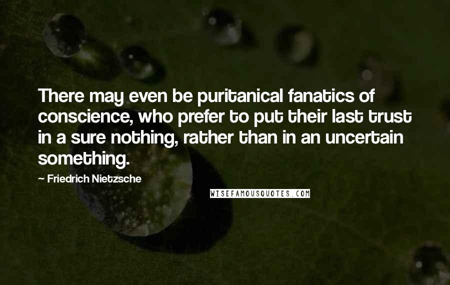 Friedrich Nietzsche Quotes: There may even be puritanical fanatics of conscience, who prefer to put their last trust in a sure nothing, rather than in an uncertain something.