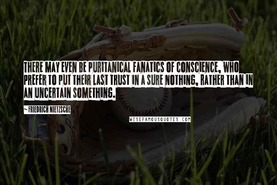 Friedrich Nietzsche Quotes: There may even be puritanical fanatics of conscience, who prefer to put their last trust in a sure nothing, rather than in an uncertain something.