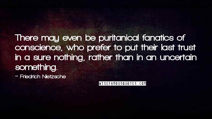 Friedrich Nietzsche Quotes: There may even be puritanical fanatics of conscience, who prefer to put their last trust in a sure nothing, rather than in an uncertain something.