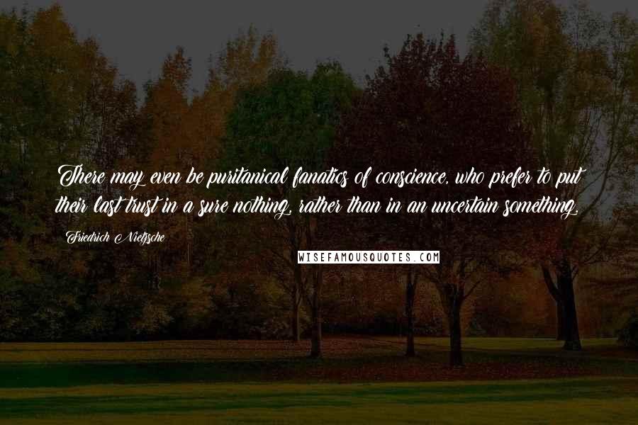 Friedrich Nietzsche Quotes: There may even be puritanical fanatics of conscience, who prefer to put their last trust in a sure nothing, rather than in an uncertain something.