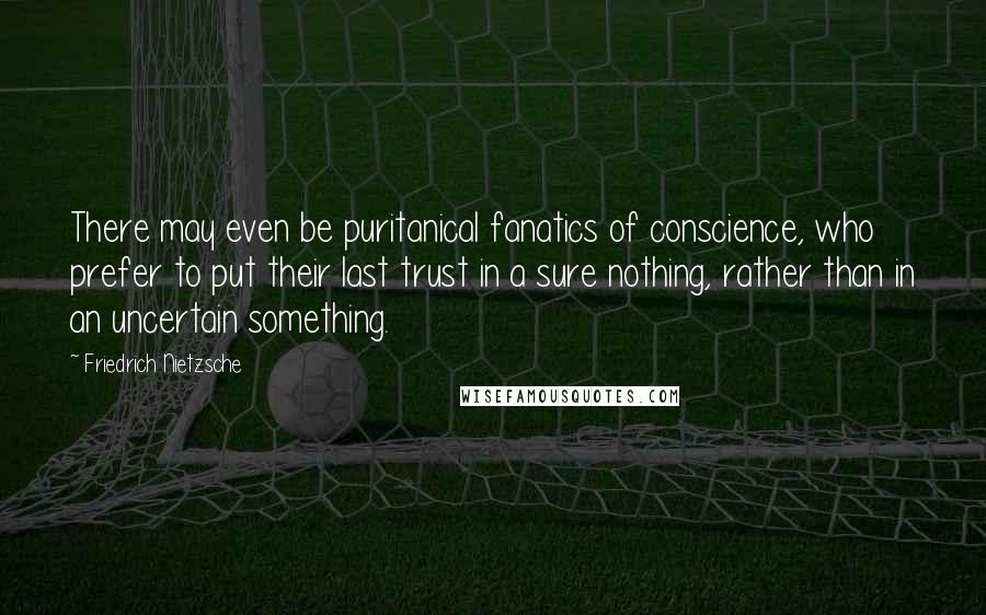 Friedrich Nietzsche Quotes: There may even be puritanical fanatics of conscience, who prefer to put their last trust in a sure nothing, rather than in an uncertain something.