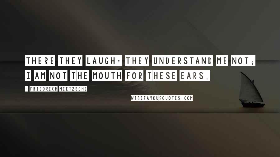 Friedrich Nietzsche Quotes: there they laugh: they understand me not; I am not the mouth for these ears.
