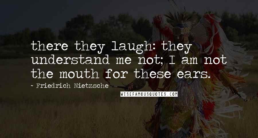 Friedrich Nietzsche Quotes: there they laugh: they understand me not; I am not the mouth for these ears.