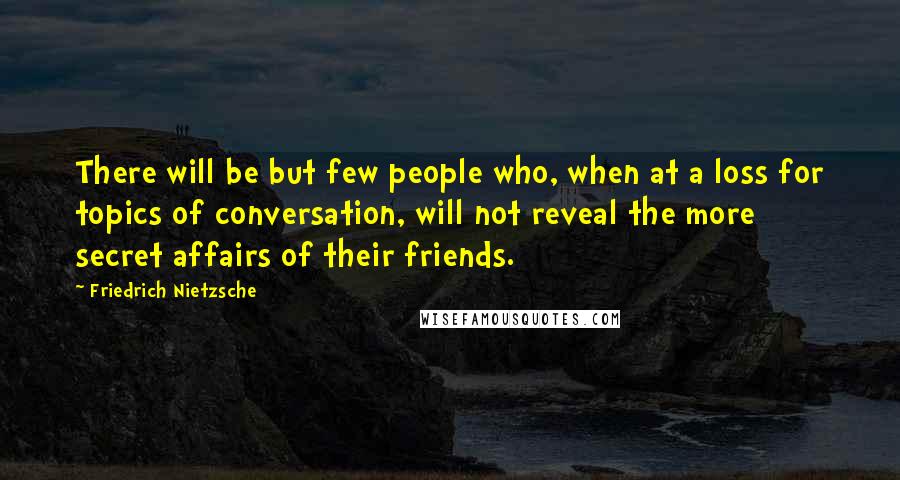 Friedrich Nietzsche Quotes: There will be but few people who, when at a loss for topics of conversation, will not reveal the more secret affairs of their friends.