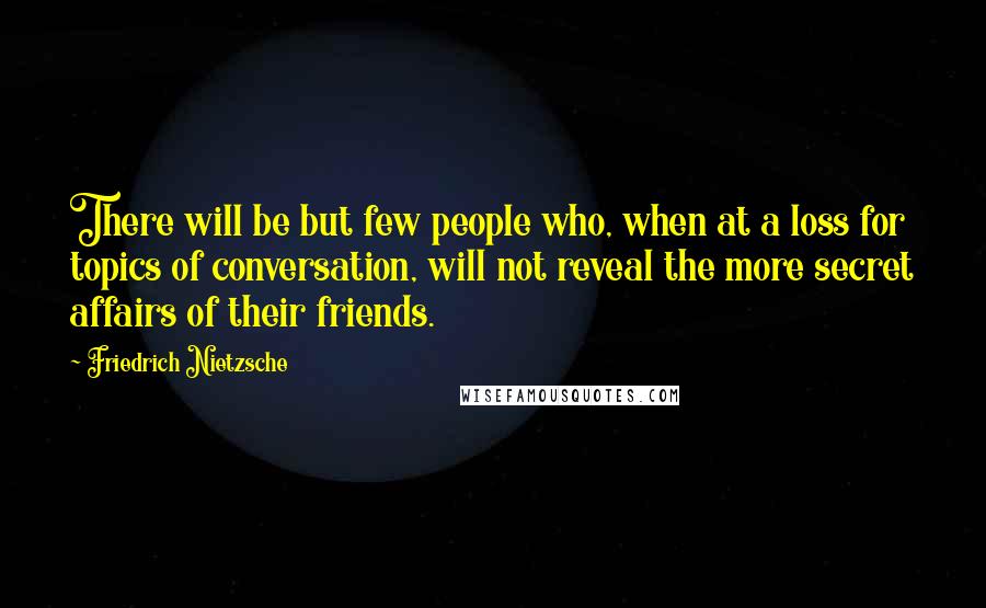 Friedrich Nietzsche Quotes: There will be but few people who, when at a loss for topics of conversation, will not reveal the more secret affairs of their friends.