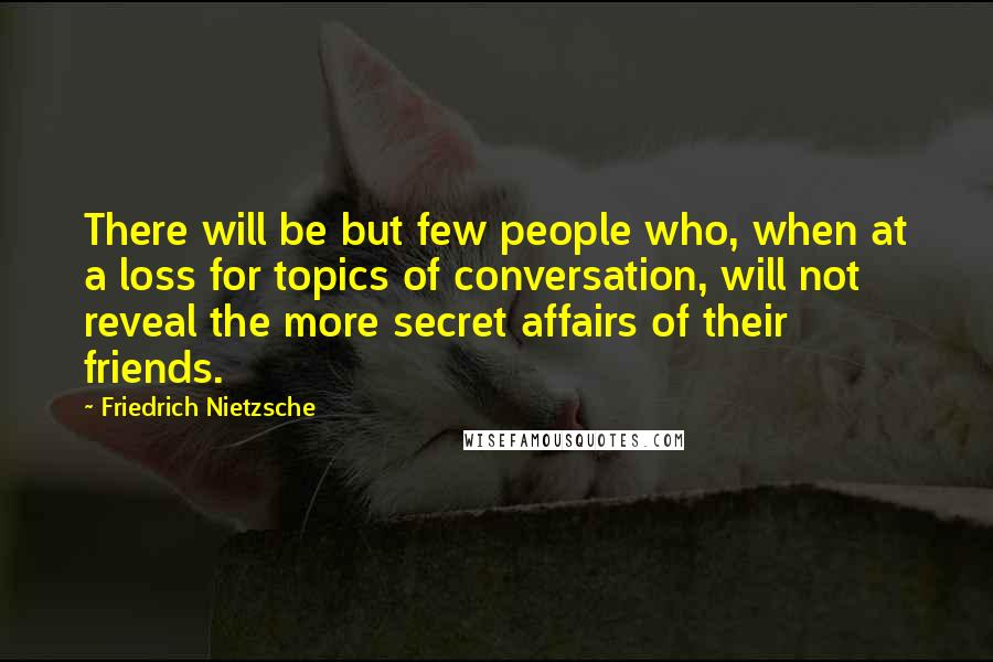 Friedrich Nietzsche Quotes: There will be but few people who, when at a loss for topics of conversation, will not reveal the more secret affairs of their friends.