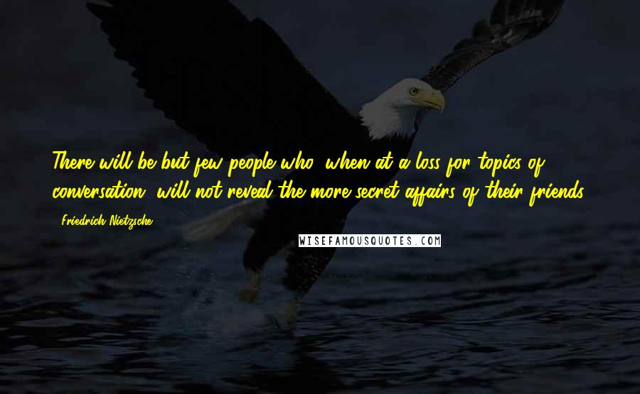 Friedrich Nietzsche Quotes: There will be but few people who, when at a loss for topics of conversation, will not reveal the more secret affairs of their friends.