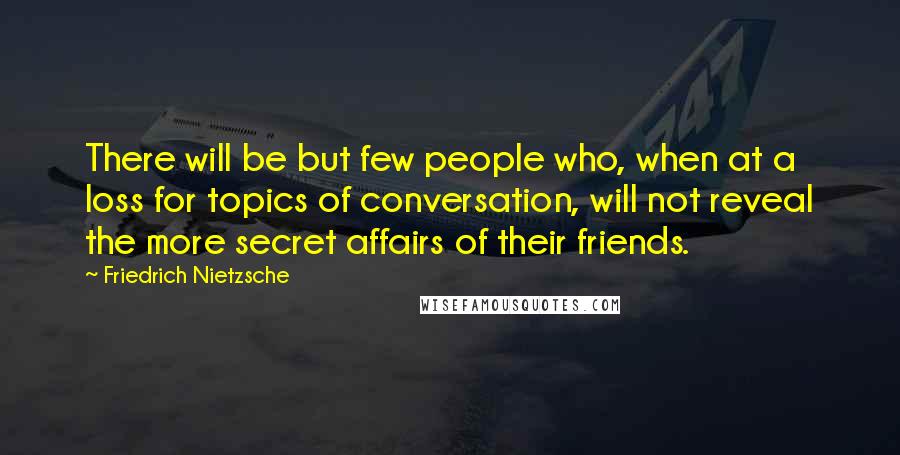 Friedrich Nietzsche Quotes: There will be but few people who, when at a loss for topics of conversation, will not reveal the more secret affairs of their friends.