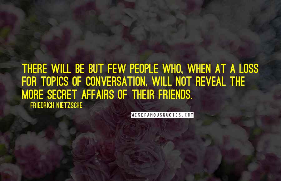 Friedrich Nietzsche Quotes: There will be but few people who, when at a loss for topics of conversation, will not reveal the more secret affairs of their friends.