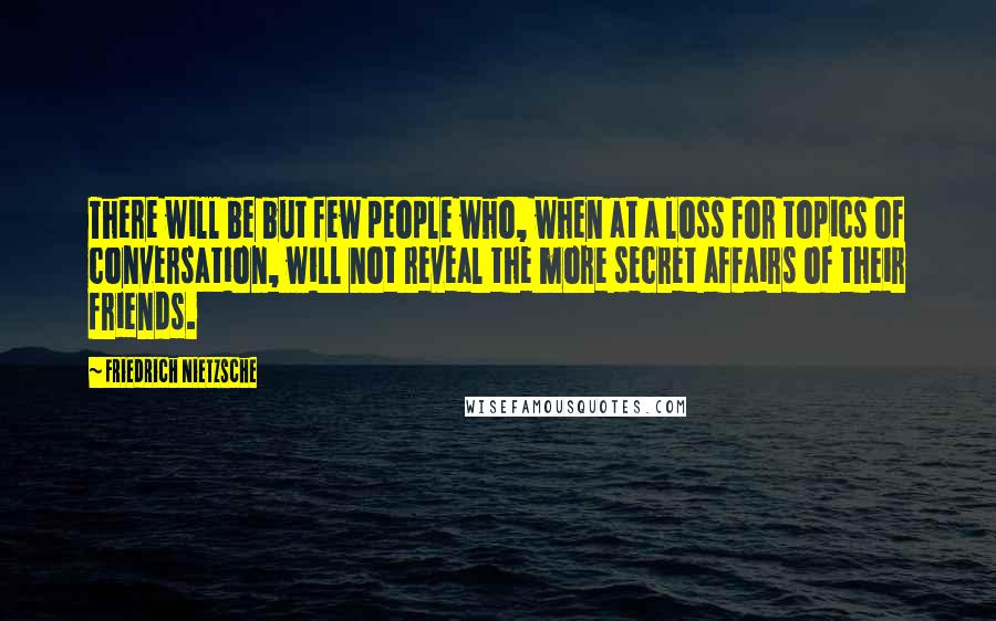 Friedrich Nietzsche Quotes: There will be but few people who, when at a loss for topics of conversation, will not reveal the more secret affairs of their friends.
