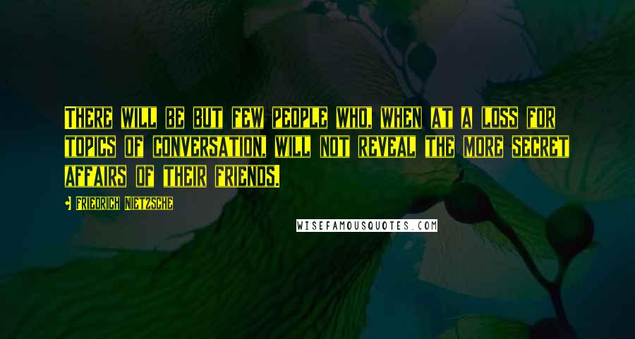 Friedrich Nietzsche Quotes: There will be but few people who, when at a loss for topics of conversation, will not reveal the more secret affairs of their friends.