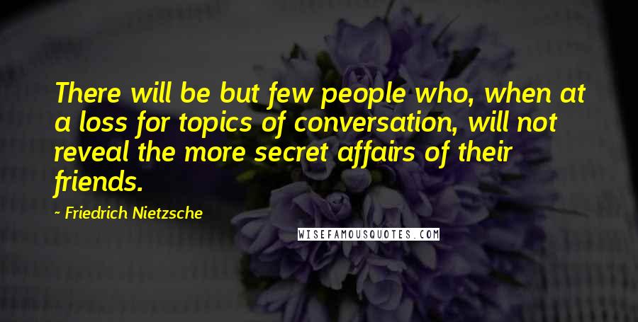 Friedrich Nietzsche Quotes: There will be but few people who, when at a loss for topics of conversation, will not reveal the more secret affairs of their friends.