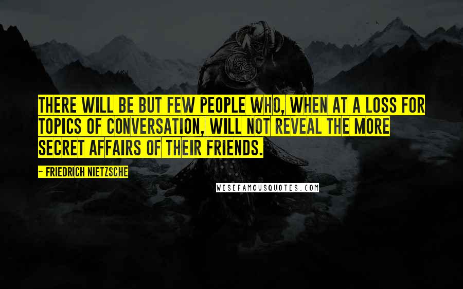 Friedrich Nietzsche Quotes: There will be but few people who, when at a loss for topics of conversation, will not reveal the more secret affairs of their friends.
