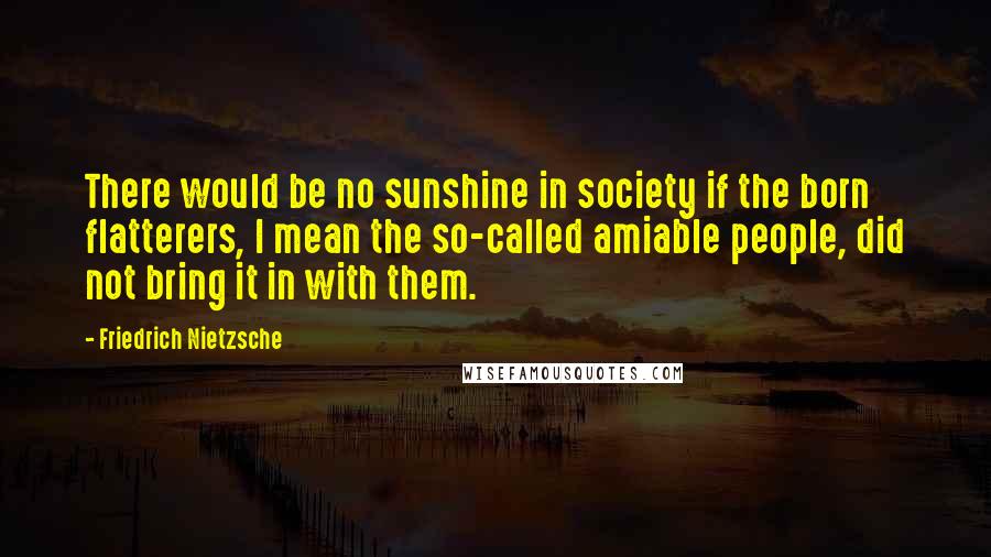 Friedrich Nietzsche Quotes: There would be no sunshine in society if the born flatterers, I mean the so-called amiable people, did not bring it in with them.