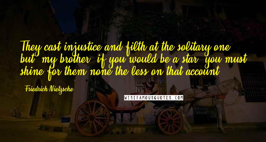 Friedrich Nietzsche Quotes: They cast injustice and filth at the solitary one: but, my brother, if you would be a star, you must shine for them none the less on that account!