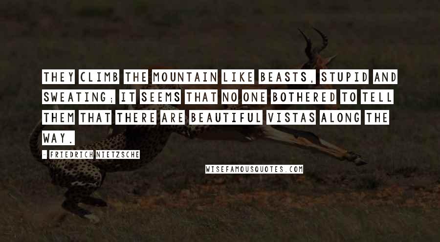 Friedrich Nietzsche Quotes: They climb the mountain like beasts, stupid and sweating; it seems that no one bothered to tell them that there are beautiful vistas along the way.