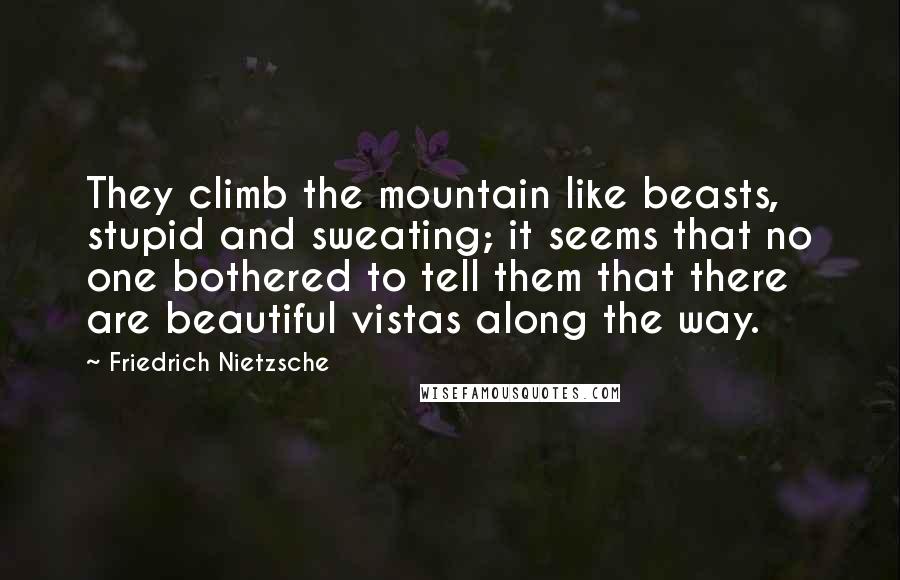 Friedrich Nietzsche Quotes: They climb the mountain like beasts, stupid and sweating; it seems that no one bothered to tell them that there are beautiful vistas along the way.