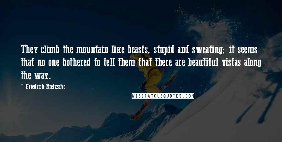 Friedrich Nietzsche Quotes: They climb the mountain like beasts, stupid and sweating; it seems that no one bothered to tell them that there are beautiful vistas along the way.