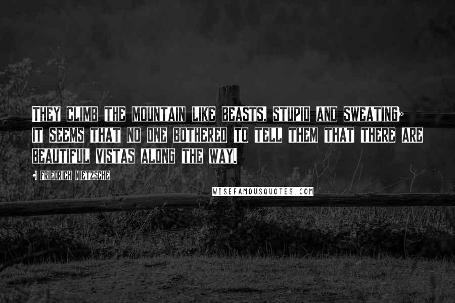 Friedrich Nietzsche Quotes: They climb the mountain like beasts, stupid and sweating; it seems that no one bothered to tell them that there are beautiful vistas along the way.