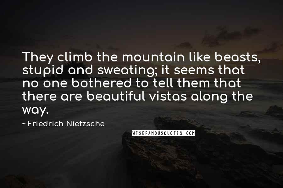 Friedrich Nietzsche Quotes: They climb the mountain like beasts, stupid and sweating; it seems that no one bothered to tell them that there are beautiful vistas along the way.