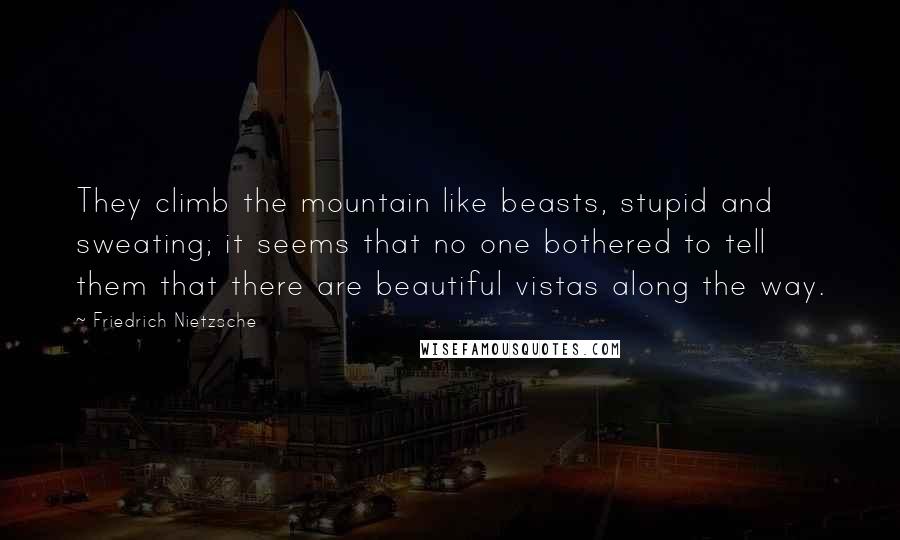 Friedrich Nietzsche Quotes: They climb the mountain like beasts, stupid and sweating; it seems that no one bothered to tell them that there are beautiful vistas along the way.