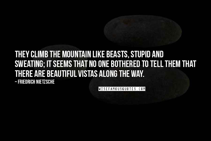 Friedrich Nietzsche Quotes: They climb the mountain like beasts, stupid and sweating; it seems that no one bothered to tell them that there are beautiful vistas along the way.