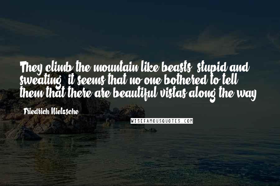 Friedrich Nietzsche Quotes: They climb the mountain like beasts, stupid and sweating; it seems that no one bothered to tell them that there are beautiful vistas along the way.