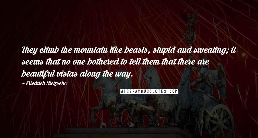Friedrich Nietzsche Quotes: They climb the mountain like beasts, stupid and sweating; it seems that no one bothered to tell them that there are beautiful vistas along the way.