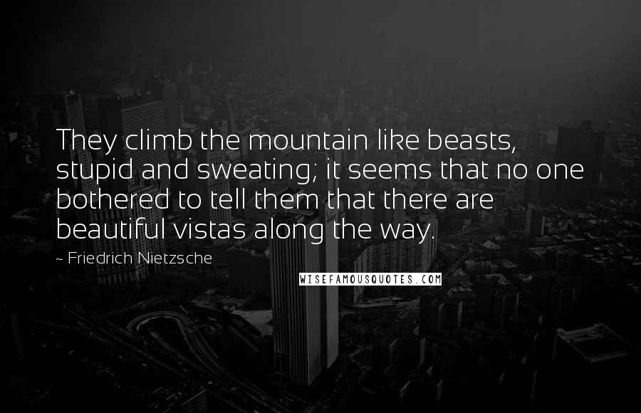 Friedrich Nietzsche Quotes: They climb the mountain like beasts, stupid and sweating; it seems that no one bothered to tell them that there are beautiful vistas along the way.