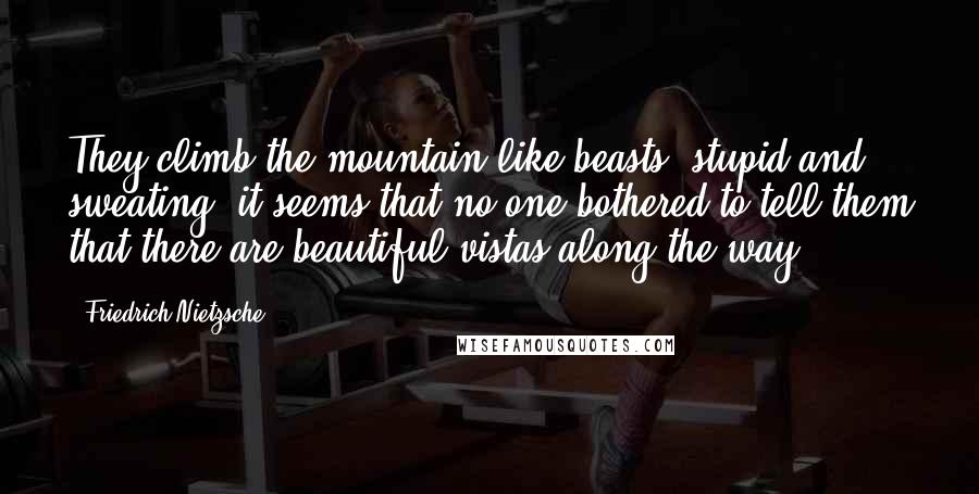 Friedrich Nietzsche Quotes: They climb the mountain like beasts, stupid and sweating; it seems that no one bothered to tell them that there are beautiful vistas along the way.