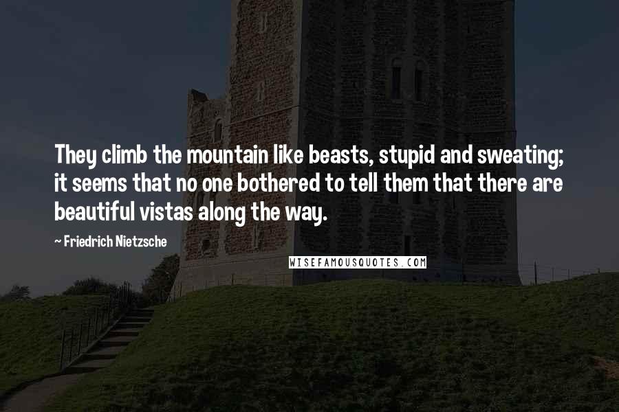 Friedrich Nietzsche Quotes: They climb the mountain like beasts, stupid and sweating; it seems that no one bothered to tell them that there are beautiful vistas along the way.